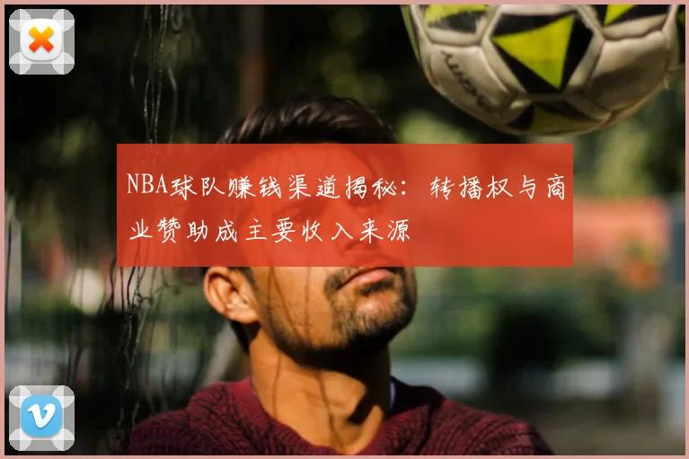 NBA球队赚钱渠道揭秘:转播权与商业赞助成主要收入来源