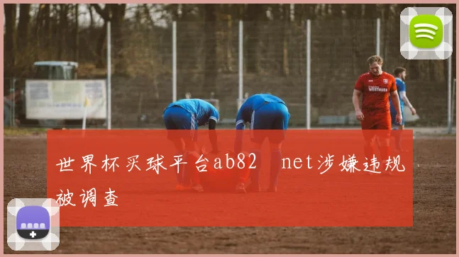 世界杯买球平台ab82婰net涉嫌违规被调查