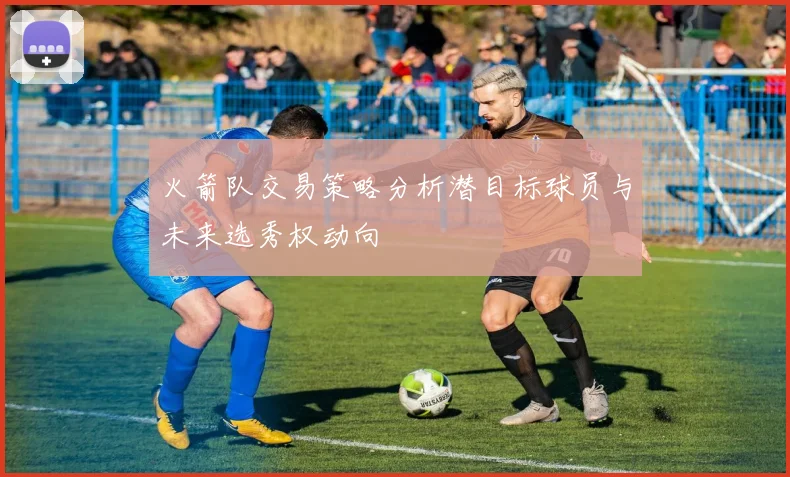 火箭队交易策略分析潜目标球员与未来选秀权动向