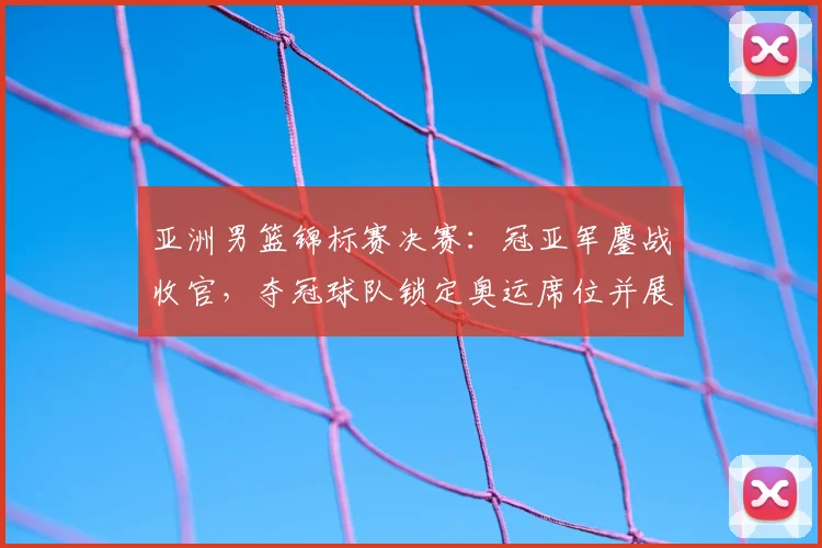 亚洲男篮锦标赛决赛：冠亚军鏖战收官，夺冠球队锁定奥运席位并展现统治力