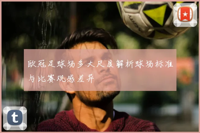 欧冠足球场多大尺度解析球场标准与比赛观感差异