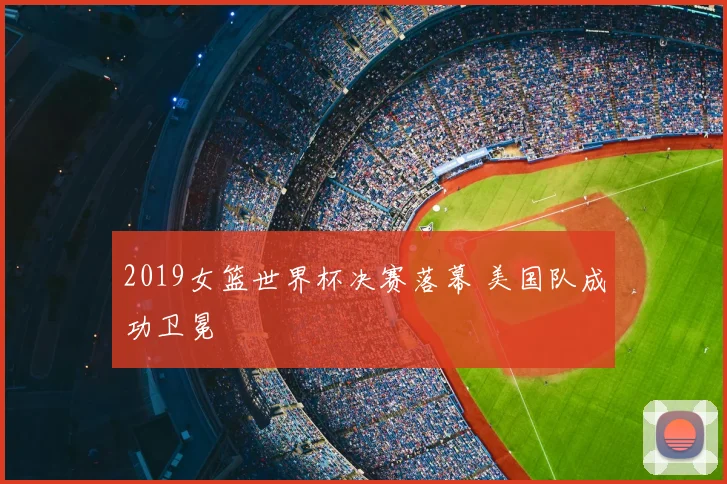 2019女篮世界杯决赛落幕 美国队成功卫冕