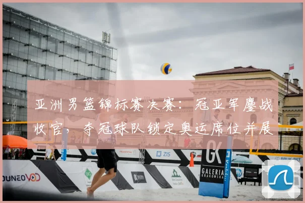 亚洲男篮锦标赛决赛：冠亚军鏖战收官，夺冠球队锁定奥运席位并展现统治力