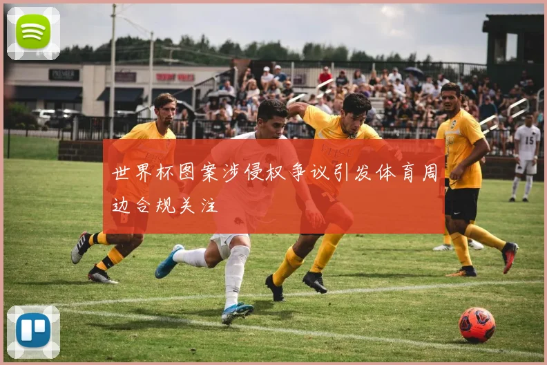 世界杯图案涉侵权争议引发体育周边合规关注