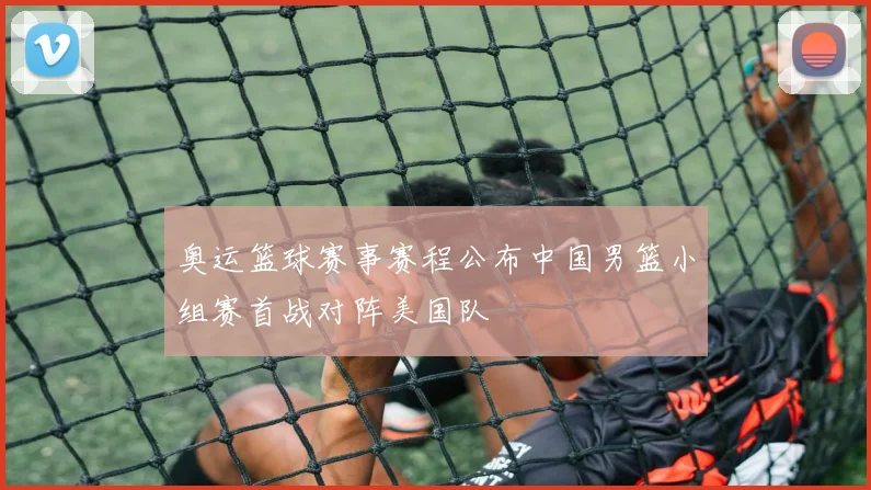奥运篮球赛事赛程公布中国男篮小组赛首战对阵美国队