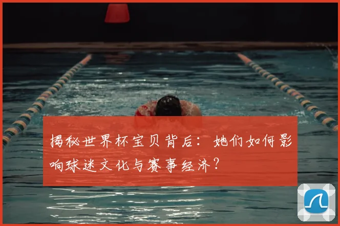 揭秘世界杯宝贝背后:她们如何影响球迷文化与赛事经济?
