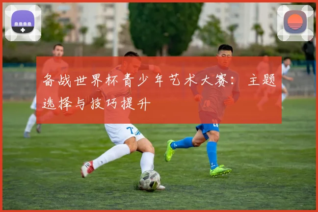 备战世界杯青少年艺术大赛：主题选择与技巧提升
