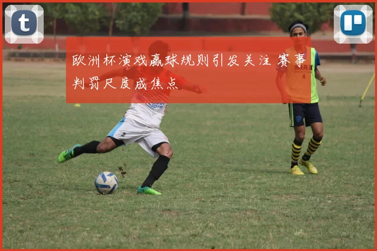 欧洲杯演戏赢球规则引发关注 赛事判罚尺度成焦点