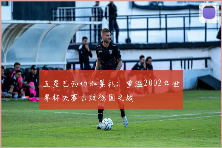 五星巴西的加冕礼:重温2002年世界杯决赛击败德国之战