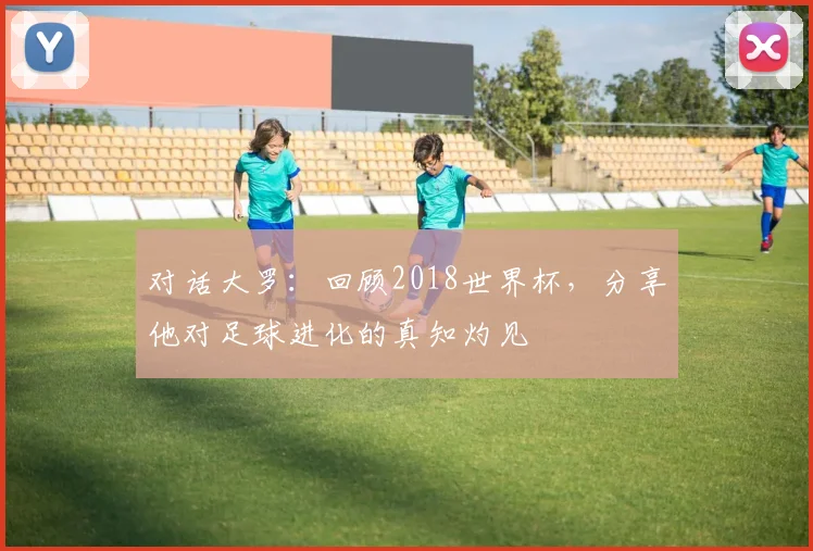 对话大罗:回顾2018世界杯,分享他对足球进化的真知灼见