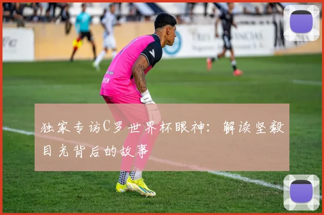 独家专访C罗世界杯眼神:解读坚毅目光背后的故事