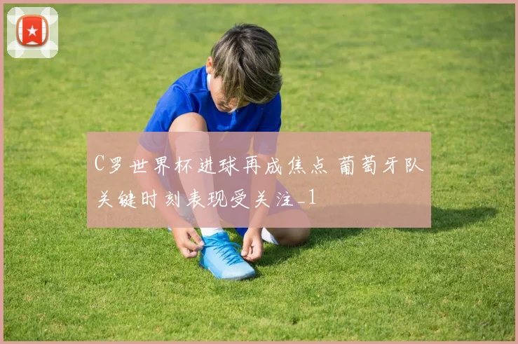 C罗世界杯进球再成焦点 葡萄牙队关键时刻表现受关注_1