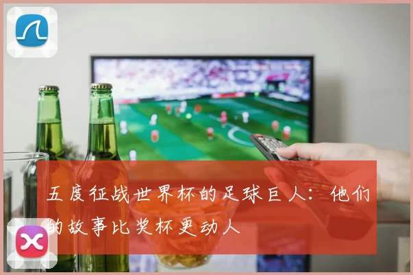 五度征战世界杯的足球巨人:他们的故事比奖杯更动人