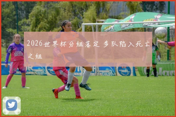 2026世界杯分组落定 多队陷入死亡之组