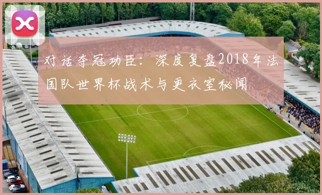 对话夺冠功臣：深度复盘2018年法国队世界杯战术与更衣室秘闻