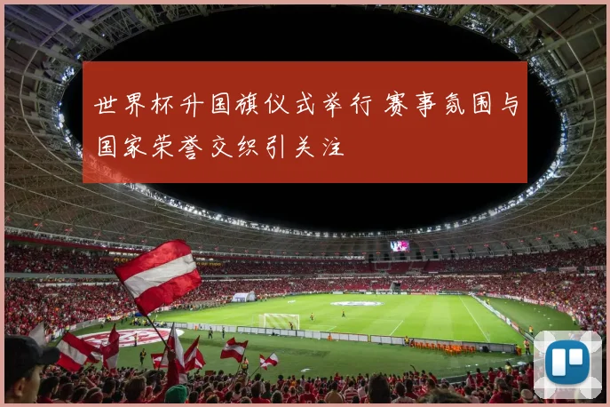 世界杯升国旗仪式举行 赛事氛围与国家荣誉交织引关注