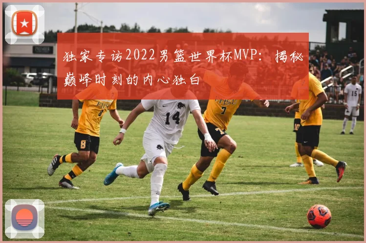独家专访2022男篮世界杯MVP:揭秘巅峰时刻的内心独白