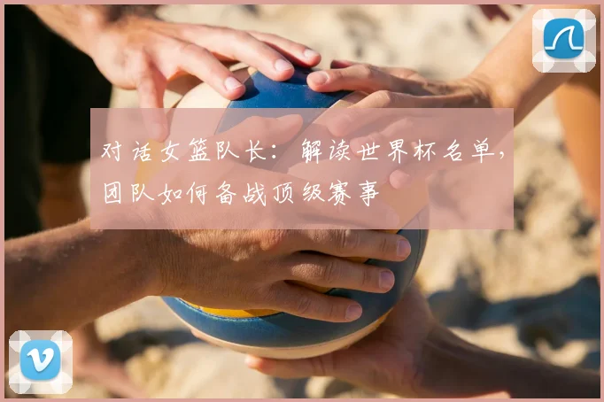 对话女篮队长:解读世界杯名单,团队如何备战顶级赛事