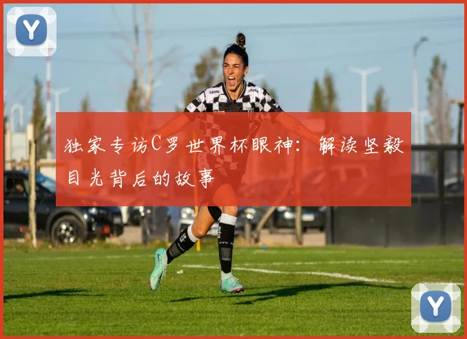 独家专访C罗世界杯眼神:解读坚毅目光背后的故事