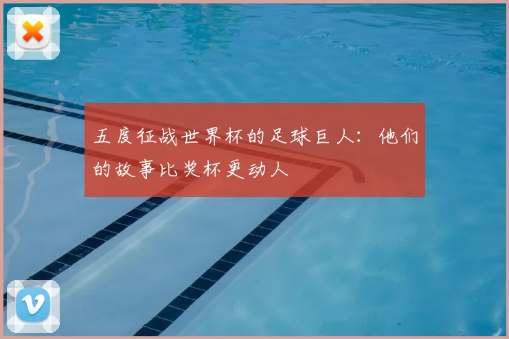 五度征战世界杯的足球巨人:他们的故事比奖杯更动人