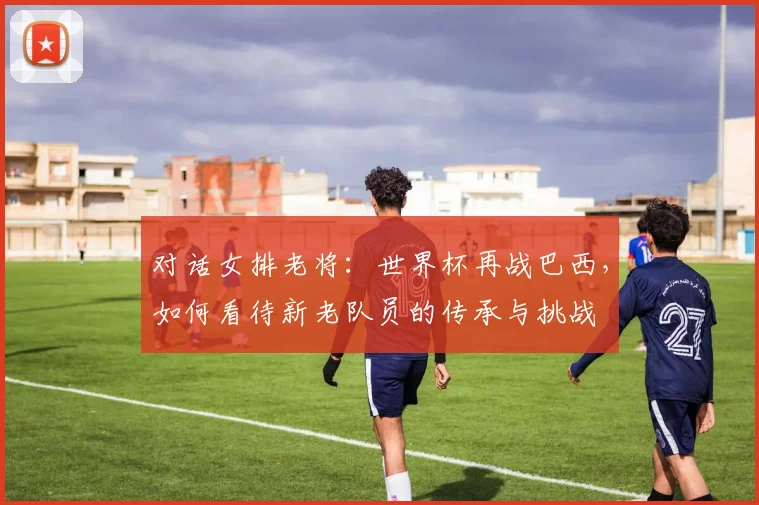 对话女排老将：世界杯再战巴西，如何看待新老队员的传承与挑战