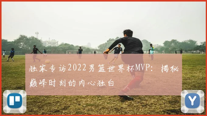 独家专访2022男篮世界杯MVP:揭秘巅峰时刻的内心独白