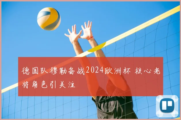 德国队穆勒备战2024欧洲杯 核心老将角色引关注