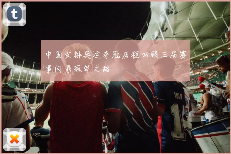 中国女排奥运夺冠历程回顾三届赛事问鼎冠军之路