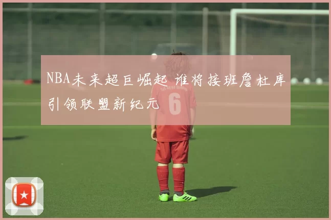 NBA未来超巨崛起 谁将接班詹杜库引领联盟新纪元