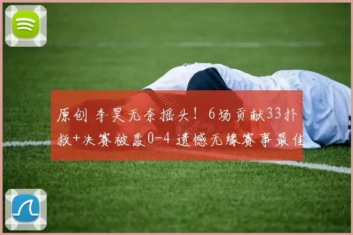 原创 李昊无奈摇头！6场贡献33扑救+决赛被轰0-4 遗憾无缘赛事最佳门将