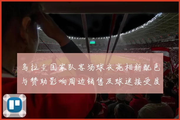 乌拉圭国家队客场球衣亮相新配色与赞助影响周边销售及球迷接受度