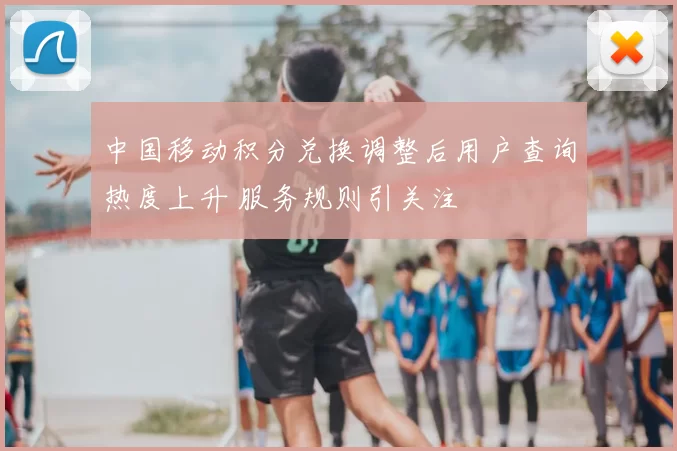 中国移动积分兑换调整后用户查询热度上升 服务规则引关注