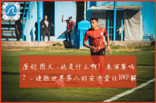 原创 图文 _这是什么啊！表演赛吗？_ 速胜世界第八的安洗莹让BWF解说员荒唐失笑