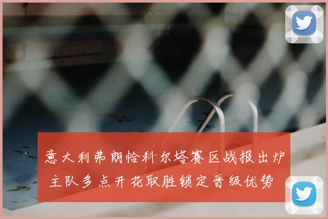 意大利弗朗恰科尔塔赛区战报出炉 主队多点开花取胜锁定晋级优势