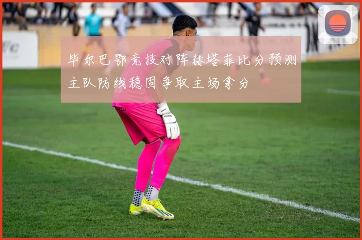毕尔巴鄂竞技对阵赫塔菲比分预测主队防线稳固争取主场拿分