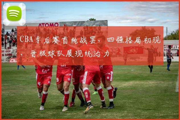 CBA季后赛首轮战罢，四强格局初现，晋级球队展现统治力