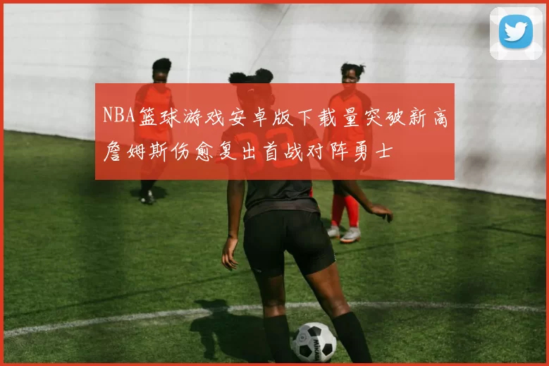 NBA篮球游戏安卓版下载量突破新高詹姆斯伤愈复出首战对阵勇士