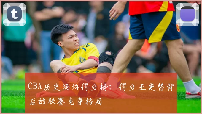 CBA历史场均得分榜：得分王更替背后的联赛竞争格局