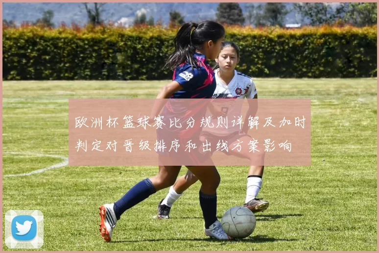 欧洲杯篮球赛比分规则详解及加时判定对晋级排序和出线方案影响