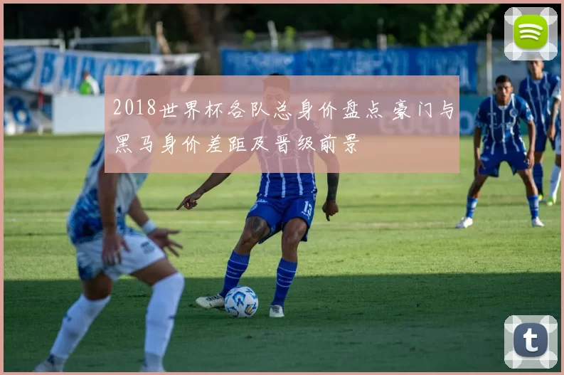 2018世界杯各队总身价盘点 豪门与黑马身价差距及晋级前景