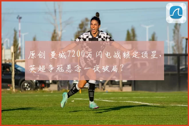原创 曼城7200万闪电战锁定顶星，英超争冠悬念一夜破局？