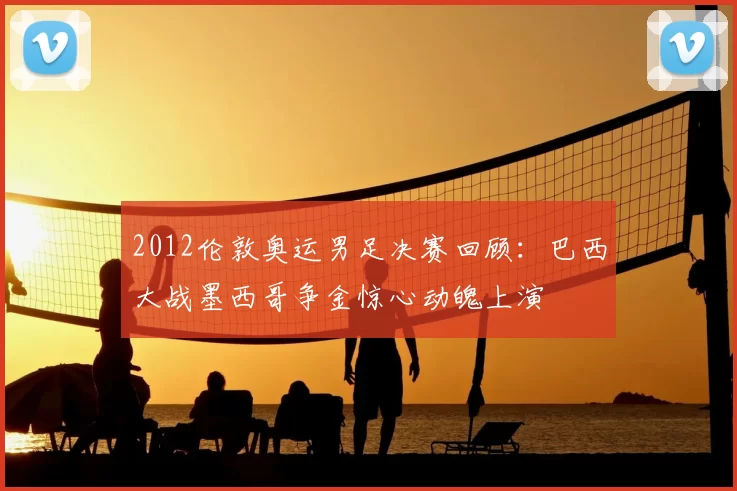 2012伦敦奥运男足决赛回顾：巴西大战墨西哥争金惊心动魄上演