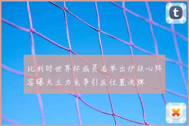 比利时世界杯成员名单出炉核心阵容曝光主力竞争引发位置洗牌