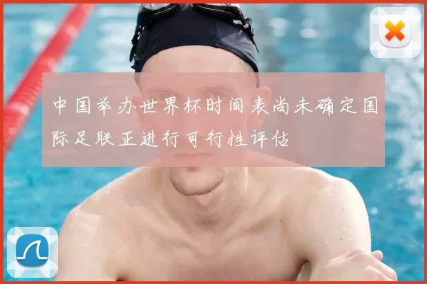 中国举办世界杯时间表尚未确定国际足联正进行可行性评估