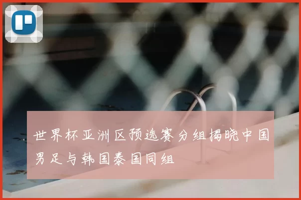 世界杯亚洲区预选赛分组揭晓中国男足与韩国泰国同组