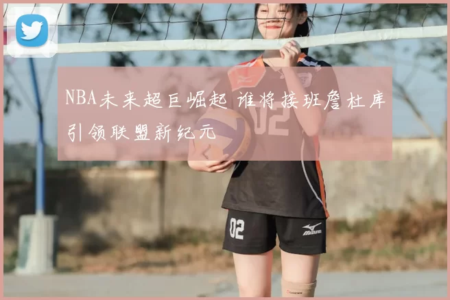 NBA未来超巨崛起 谁将接班詹杜库引领联盟新纪元