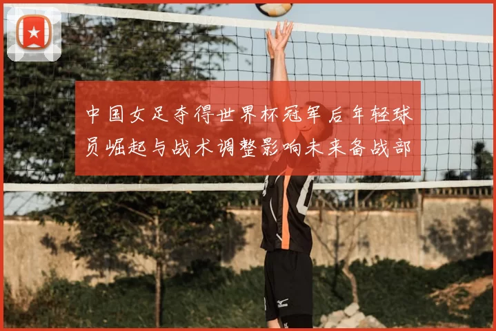 中国女足夺得世界杯冠军后年轻球员崛起与战术调整影响未来备战部署