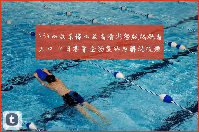 NBA回放录像回放高清完整版线观看入口 今日赛事全场集锦与解说视频