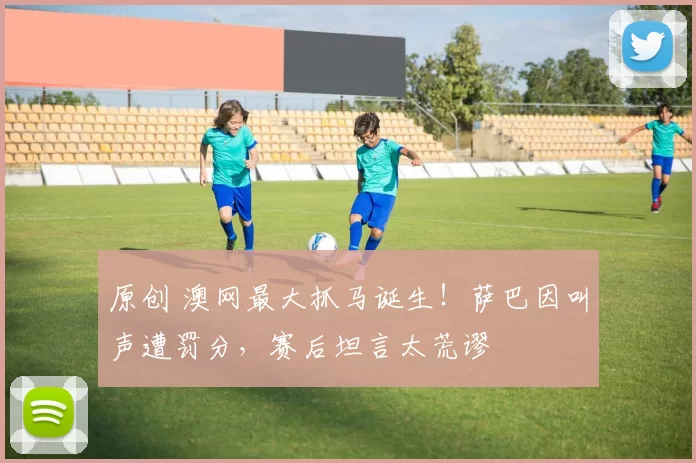 原创 澳网最大抓马诞生！萨巴因叫声遭罚分，赛后坦言太荒谬