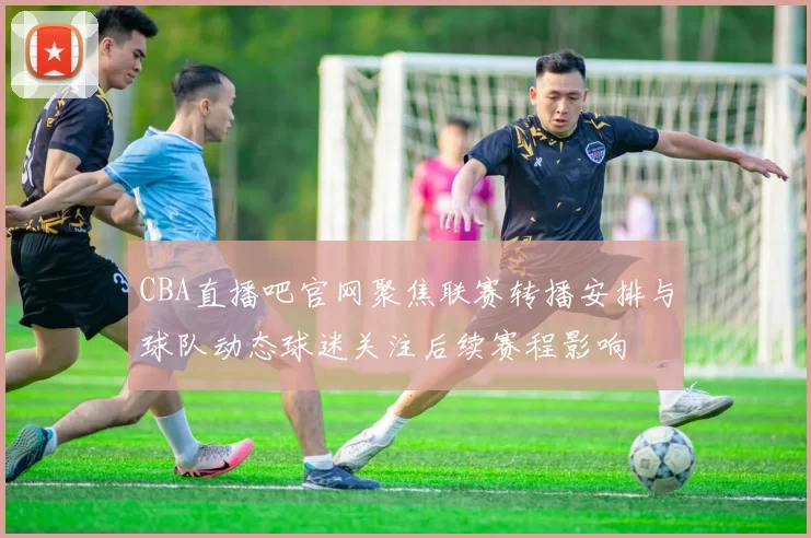 CBA直播吧官网聚焦联赛转播安排与球队动态球迷关注后续赛程影响